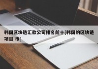 韩国区块链汇款公司排名前十[韩国的区块链项目 币]
