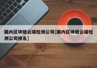 国内区块链云端检测公司[国内区块链云端检测公司排名]