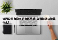 请问公司有没有研究区块链[公司做区块链是什么?]